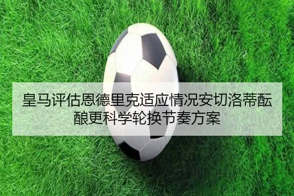 皇马评估恩德里克适应情况安切洛蒂酝酿更科学轮换节奏方案