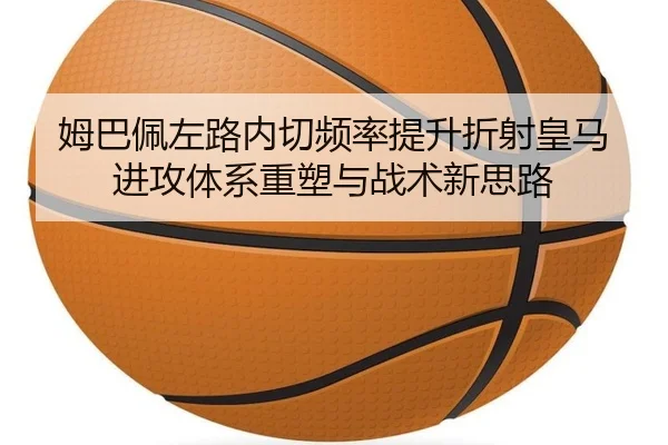 姆巴佩左路内切频率提升折射皇马进攻体系重塑与战术新思路